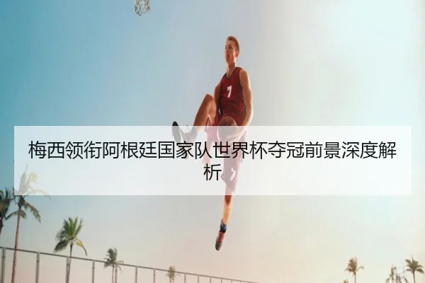 梅西领衔阿根廷国家队世界杯夺冠前景深度解析
